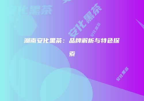 湖南安化黑茶：品牌解析与特色探索