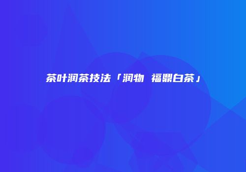 茶叶润茶技法「润物 福鼎白茶」