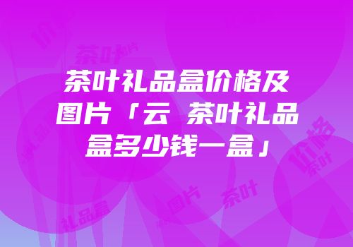 茶叶礼品盒价格及图片「云璟茶叶礼品盒多少钱一盒」