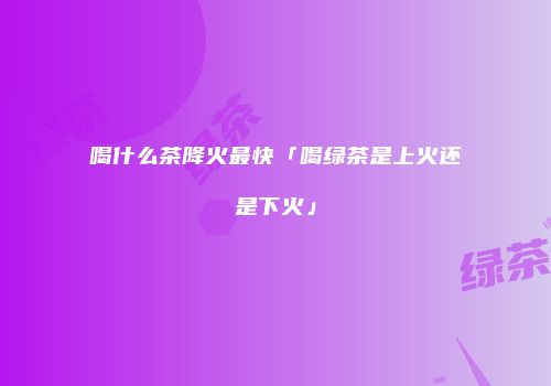 喝什么茶降火最快「喝绿茶是上火还是下火」