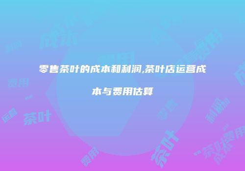 零售茶叶的成本和利润,茶叶店运营成本与费用估算