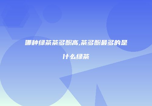 哪种绿茶茶多酚高,茶多酚最多的是什么绿茶