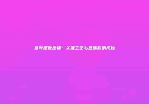 茶叶细致捻揉：关键工艺与品质影响揭秘