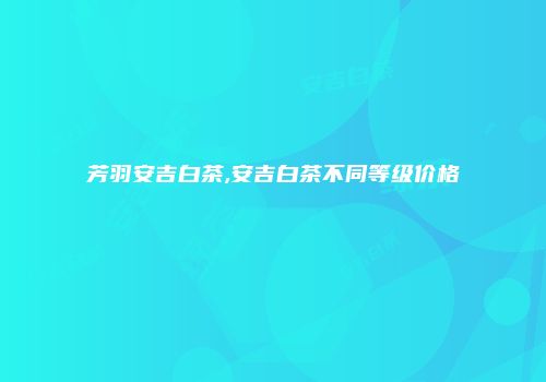 芳羽安吉白茶,安吉白茶不同等级价格