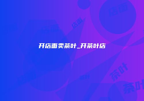 开店面卖茶叶_开茶叶店