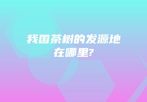 我国茶树的发源地在哪里?