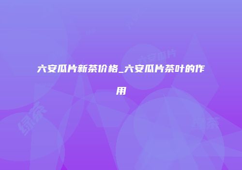 六安瓜片新茶价格_六安瓜片茶叶的作用