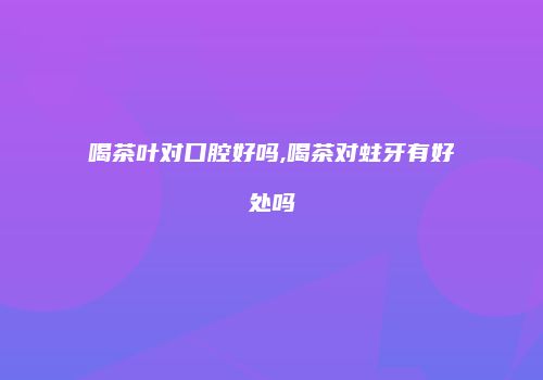 喝茶叶对口腔好吗,喝茶对蛀牙有好处吗