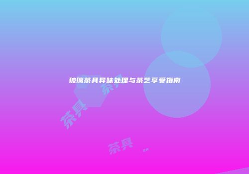 玻璃茶具异味处理与茶艺享受指南