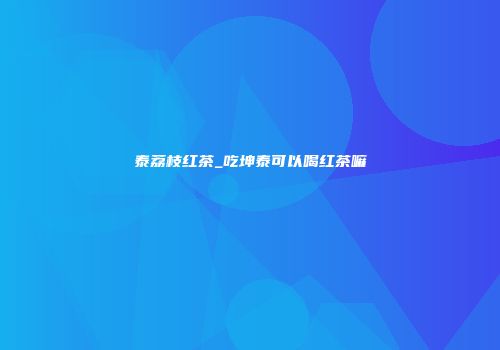 泰荔枝红茶_吃坤泰可以喝红茶嘛
