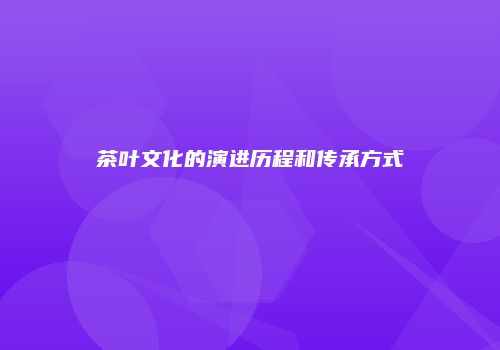 茶叶文化的演进历程和传承方式