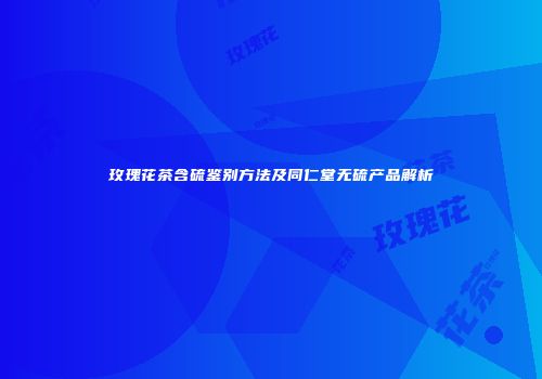 玫瑰花茶含硫鉴别方法及同仁堂无硫产品解析