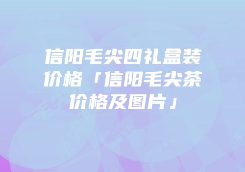 信阳毛尖四礼盒装价格「信阳毛尖茶价格及图片」