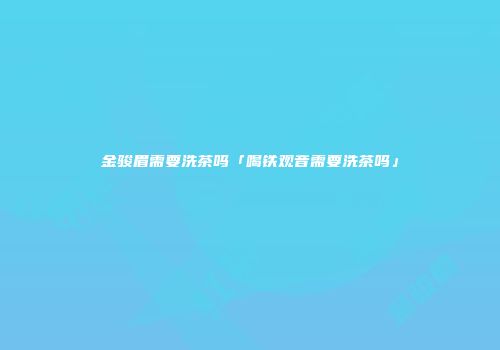 金骏眉需要洗茶吗「喝铁观音需要洗茶吗」