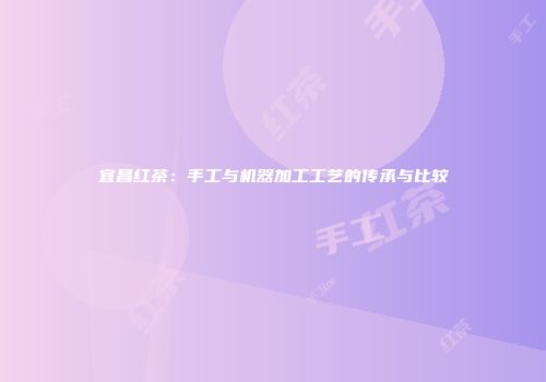 宜昌红茶：手工与机器加工工艺的传承与比较