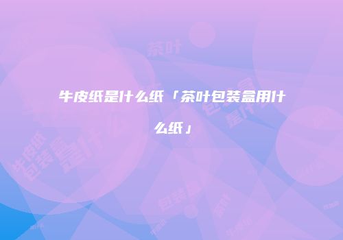 牛皮纸是什么纸「茶叶包装盒用什么纸」