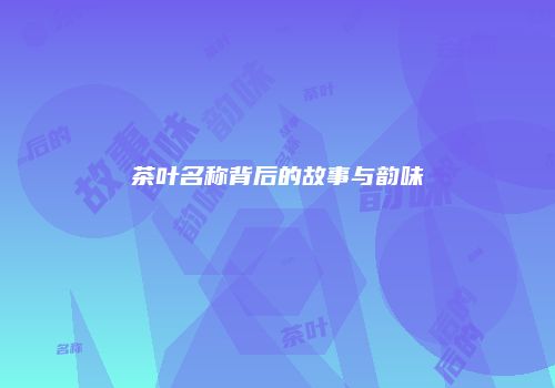 茶叶名称背后的故事与韵味