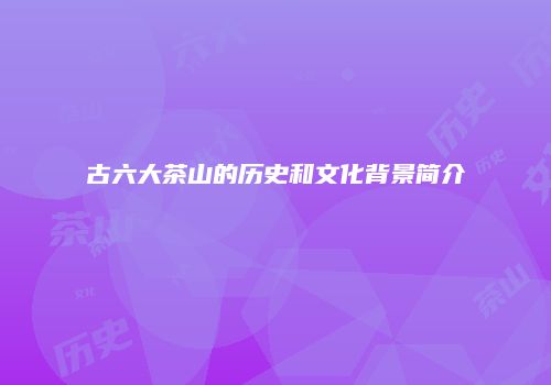 古六大茶山的历史和文化背景简介
