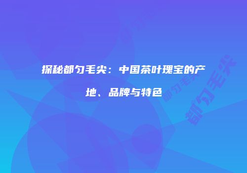 探秘都匀毛尖：中国茶叶瑰宝的产地、品牌与特色