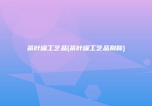 茶叶罐工艺品(茶叶罐工艺品别称)