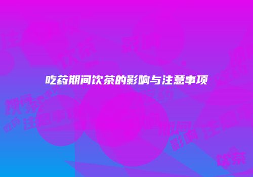 吃药期间饮茶的影响与注意事项