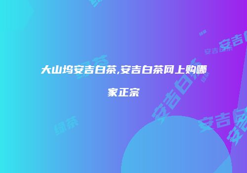 大山坞安吉白茶,安吉白茶网上购哪家正宗