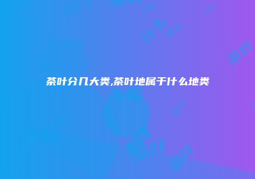 茶叶分几大类,茶叶地属于什么地类