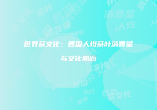 世界茶文化：各国人均茶叶消费量与文化渊源