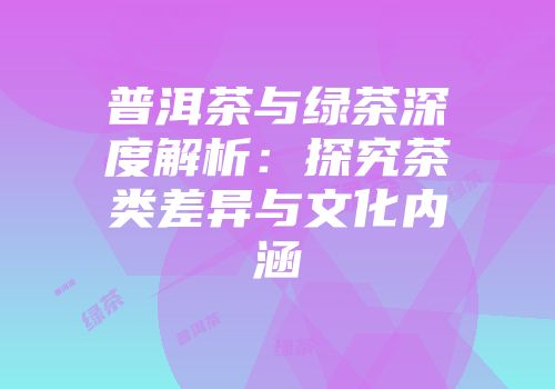 普洱茶与绿茶深度解析：探究茶类差异与文化内涵