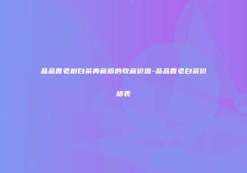 品品香老树白茶典藏版的收藏价值-品品香老白茶价格表