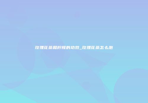 玫瑰花茶和柠檬的功效_玫瑰花茶怎么泡