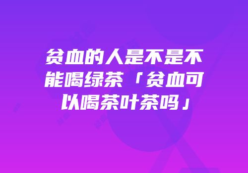 贫血的人是不是不能喝绿茶「贫血可以喝茶叶茶吗」