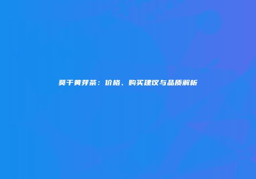 莫干黄芽茶：价格、购买建议与品质解析