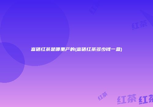 富硒红茶是哪里产的(富硒红茶多少钱一盒)