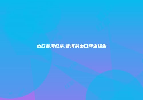出口普洱红茶,普洱茶出口调查报告