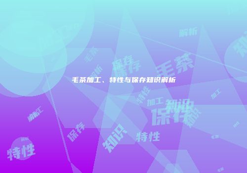 毛茶加工、特性与保存知识解析