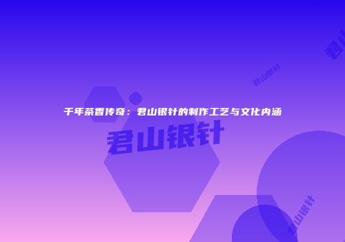 千年茶香传奇：君山银针的制作工艺与文化内涵