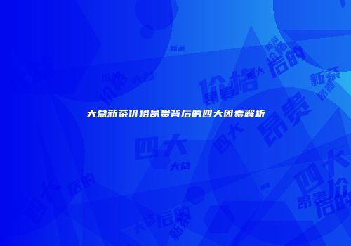 大益新茶价格昂贵背后的四大因素解析