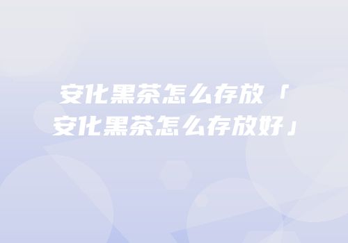 安化黑茶怎么存放「安化黑茶怎么存放好」