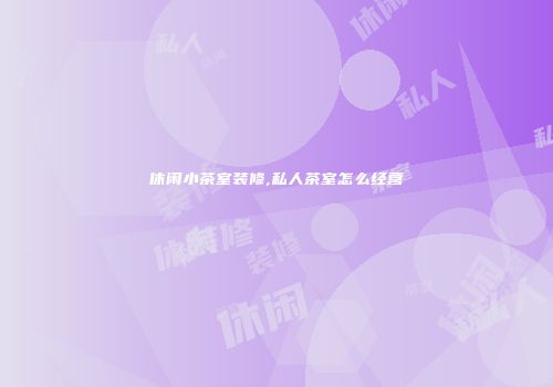 休闲小茶室装修,私人茶室怎么经营