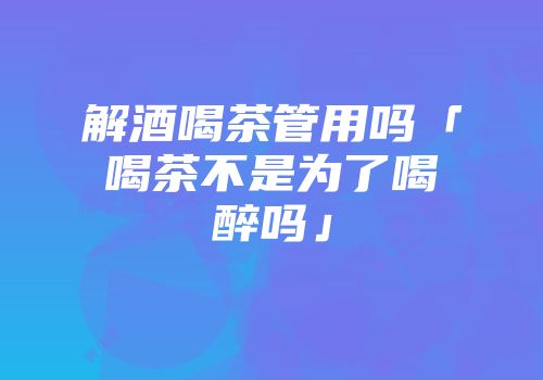解酒喝茶管用吗「喝茶不是为了喝醉吗」