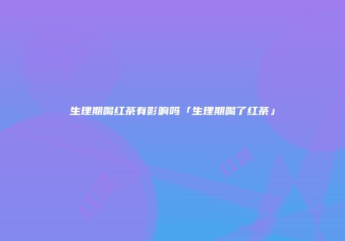 生理期喝红茶有影响吗「生理期喝了红茶」