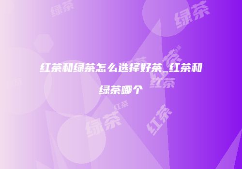 红茶和绿茶怎么选择好茶_红茶和绿茶哪个