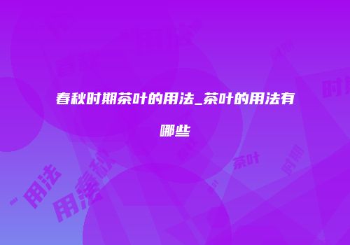 春秋时期茶叶的用法_茶叶的用法有哪些