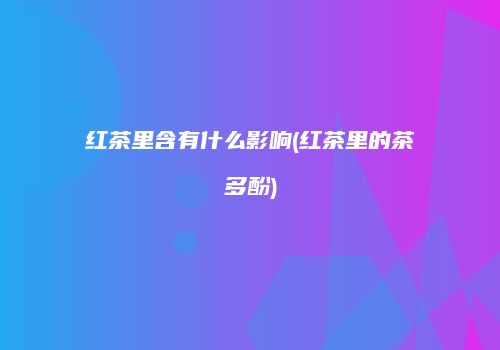 红茶里含有什么影响(红茶里的茶多酚)