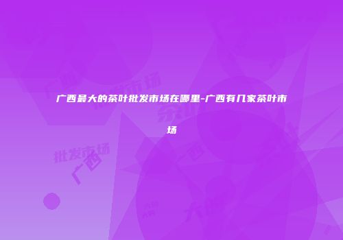 广西最大的茶叶批发市场在哪里-广西有几家茶叶市场