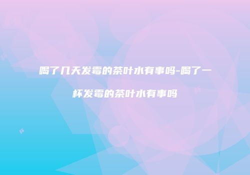 喝了几天发霉的茶叶水有事吗-喝了一杯发霉的茶叶水有事吗
