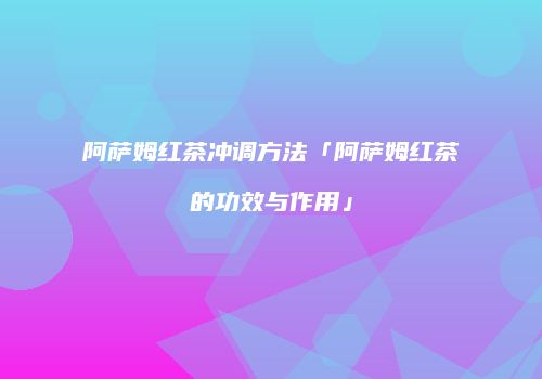 阿萨姆红茶冲调方法「阿萨姆红茶的功效与作用」