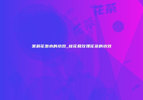 茉莉花泡水的功效_桂花和玫瑰花茶的功效