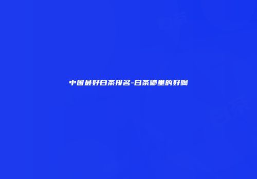 中国最好白茶排名-白茶哪里的好喝